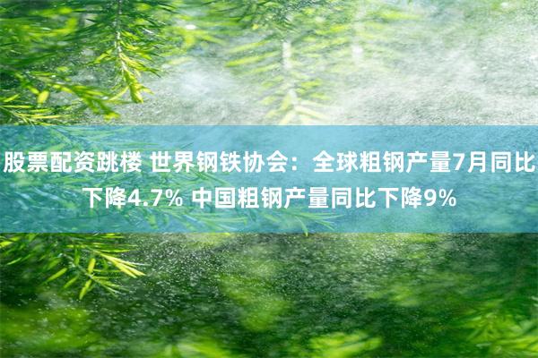 股票配资跳楼 世界钢铁协会：全球粗钢产量7月同比下降4.7% 中国粗钢产量同比下降9%