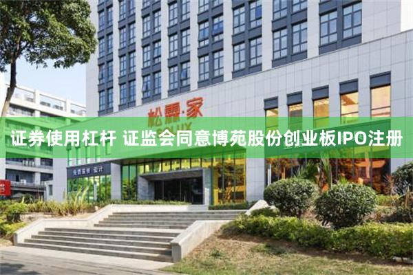 证券使用杠杆 证监会同意博苑股份创业板IPO注册