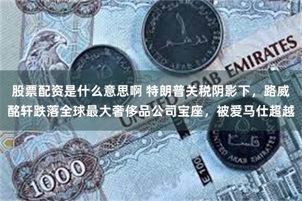 股票配资是什么意思啊 特朗普关税阴影下，路威酩轩跌落全球最大奢侈品公司宝座，被爱马仕超越