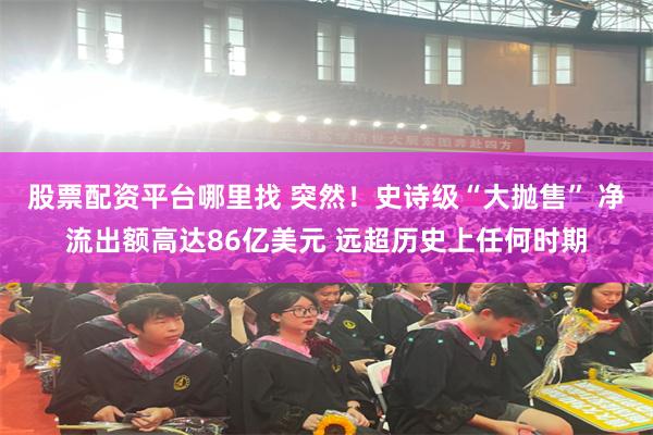 股票配资平台哪里找 突然！史诗级“大抛售” 净流出额高达86亿美元 远超历史上任何时期