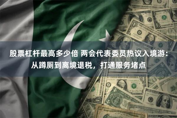 股票杠杆最高多少倍 两会代表委员热议入境游：从蹲厕到离境退税，打通服务堵点