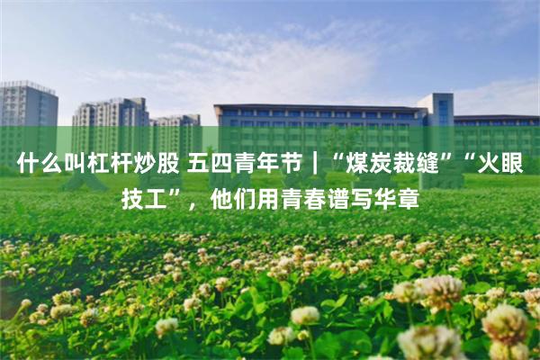 什么叫杠杆炒股 五四青年节｜“煤炭裁缝”“火眼技工”，他们用青春谱写华章
