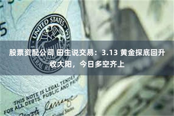 股票资配公司 田生说交易：3.13 黄金探底回升收大阳，今日多空齐上