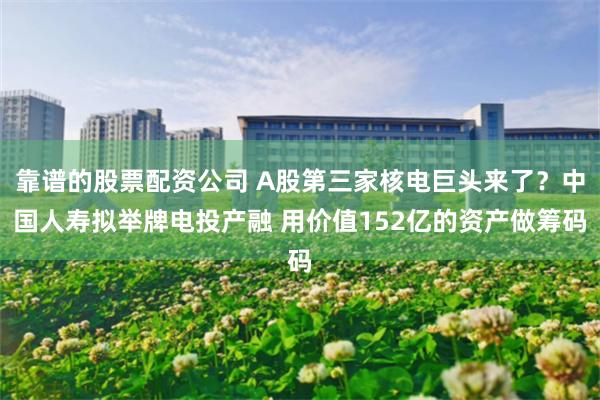 靠谱的股票配资公司 A股第三家核电巨头来了？中国人寿拟举牌电投产融 用价值152亿的资产做筹码
