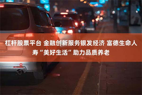 杠杆股票平台 金融创新服务银发经济 富德生命人寿“美好生活”助力品质养老