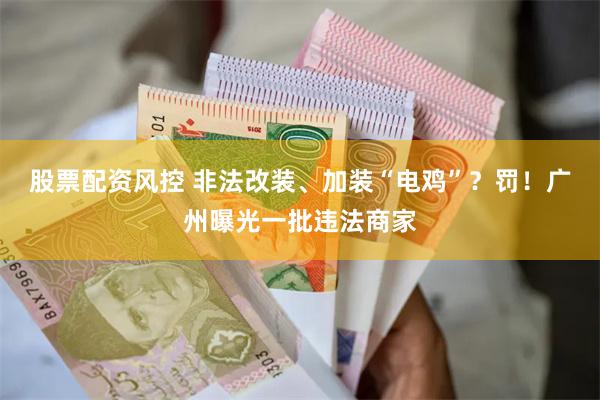 股票配资风控 非法改装、加装“电鸡”？罚！广州曝光一批违法商家