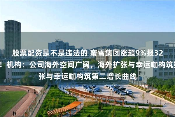 股票配资是不是违法的 蜜雪集团涨超9%报326港元创新高！机构：公司海外空间广阔，海外扩张与幸运咖构筑第二增长曲线
