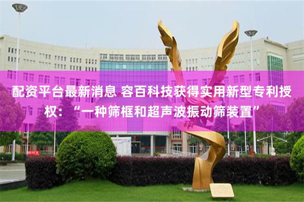 配资平台最新消息 容百科技获得实用新型专利授权：“一种筛框和超声波振动筛装置”