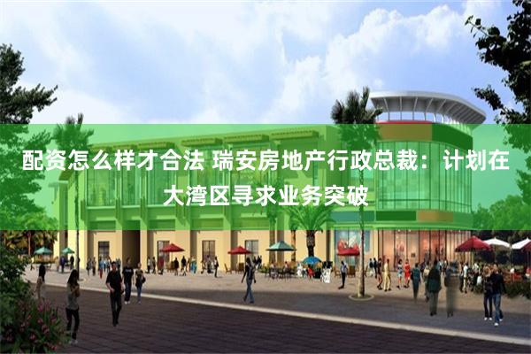 配资怎么样才合法 瑞安房地产行政总裁：计划在大湾区寻求业务突破