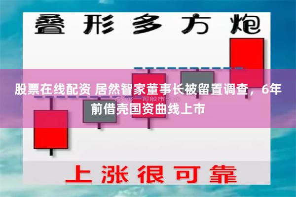 股票在线配资 居然智家董事长被留置调查，6年前借壳国资曲线上市