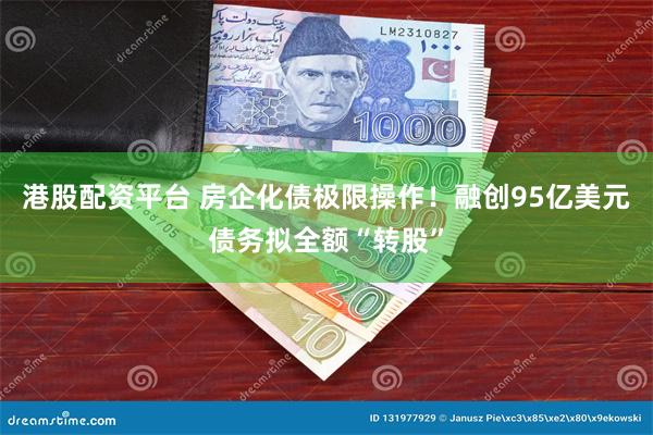 港股配资平台 房企化债极限操作！融创95亿美元债务拟全额“转股”