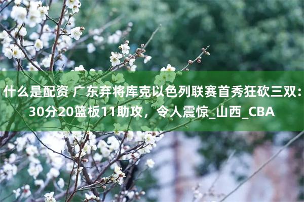 什么是配资 广东弃将库克以色列联赛首秀狂砍三双：30分20篮板11助攻，令人震惊_山西_CBA
