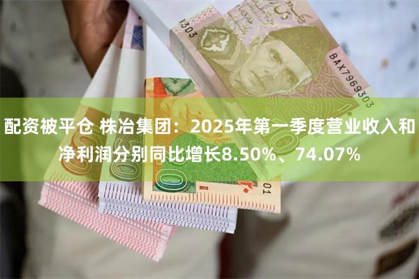 配资被平仓 株冶集团：2025年第一季度营业收入和净利润分别同比增长8.50%、74.07%