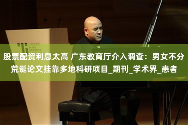 股票配资利息太高 广东教育厅介入调查：男女不分荒诞论文挂靠多地科研项目_期刊_学术界_患者