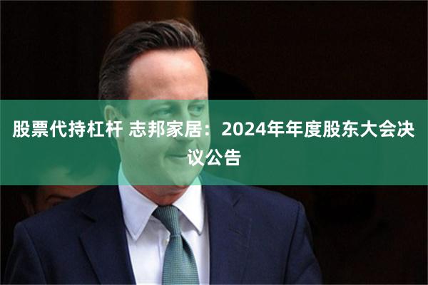 股票代持杠杆 志邦家居：2024年年度股东大会决议公告