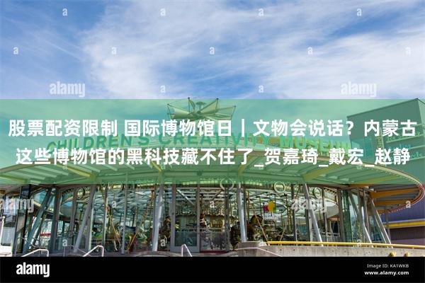 股票配资限制 国际博物馆日｜文物会说话？内蒙古这些博物馆的黑科技藏不住了_贺嘉琦_戴宏_赵静