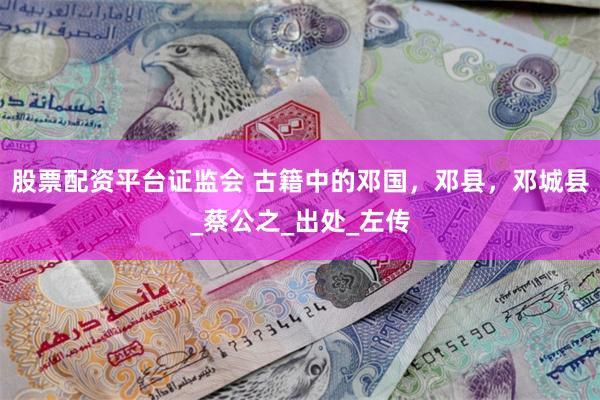 股票配资平台证监会 古籍中的邓国，邓县，邓城县_蔡公之_出处_左传