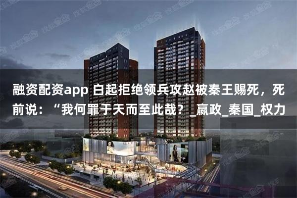 融资配资app 白起拒绝领兵攻赵被秦王赐死，死前说：“我何罪于天而至此哉？_嬴政_秦国_权力