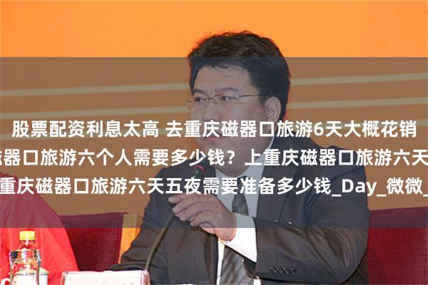 股票配资利息太高 去重庆磁器口旅游6天大概花销需要多少钱费用？重庆磁器口旅游六个人需要多少钱？上重庆磁器口旅游六天五夜需要准备多少钱_Day_微微_崖洞