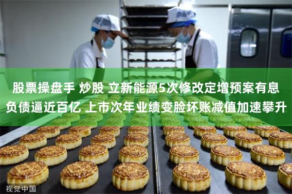股票操盘手 炒股 立新能源5次修改定增预案有息负债逼近百亿 上市次年业绩变脸坏账减值加速攀升