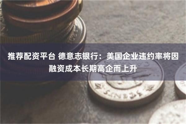推荐配资平台 德意志银行：美国企业违约率将因融资成本长期高企而上升