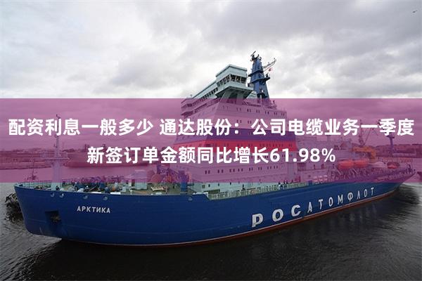 配资利息一般多少 通达股份：公司电缆业务一季度新签订单金额同比增长61.98%