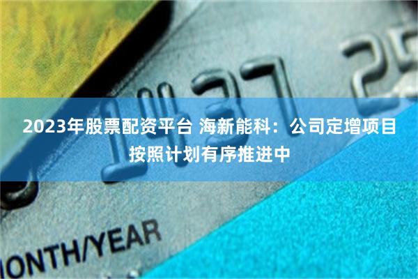 2023年股票配资平台 海新能科：公司定增项目按照计划有序推进中