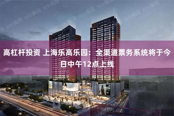 高杠杆投资 上海乐高乐园：全渠道票务系统将于今日中午12点上线