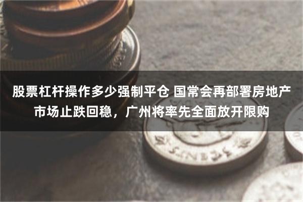 股票杠杆操作多少强制平仓 国常会再部署房地产市场止跌回稳，广州将率先全面放开限购