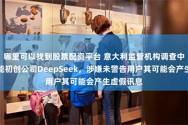 哪里可以找到股票配资平台 意大利监管机构调查中国人工智能初创公司DeepSeek，涉嫌未警告用户其可能会产生虚假讯息