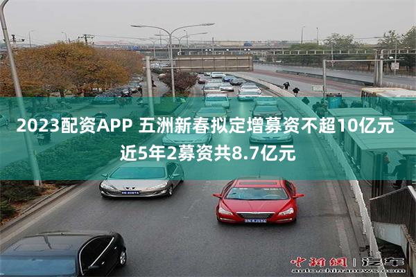 2023配资APP 五洲新春拟定增募资不超10亿元 近5年2募资共8.7亿元
