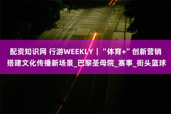 配资知识网 行游WEEKLY｜“体育+”创新营销 搭建文化传播新场景_巴黎圣母院_赛事_街头篮球