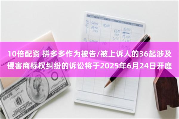 10倍配资 拼多多作为被告/被上诉人的36起涉及侵害商标权纠纷的诉讼将于2025年6月24日开庭