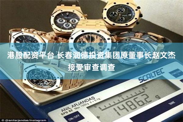 港股配资平台 长春润德投资集团原董事长赵文杰接受审查调查