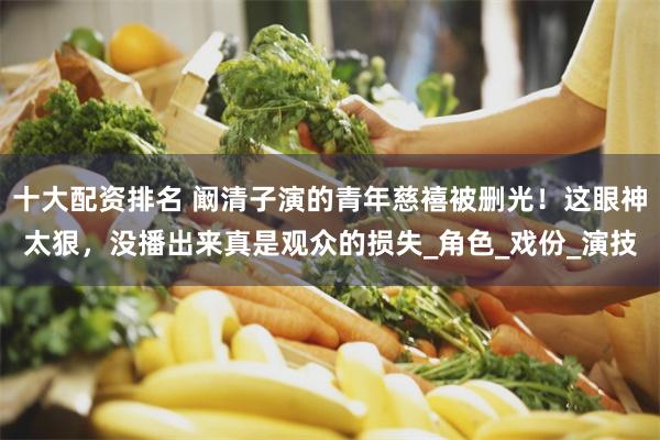 十大配资排名 阚清子演的青年慈禧被删光！这眼神太狠，没播出来真是观众的损失_角色_戏份_演技