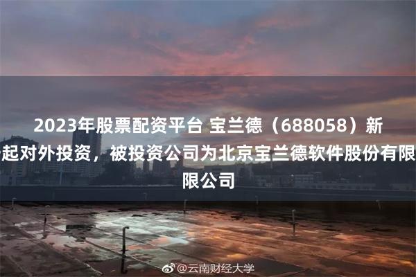 2023年股票配资平台 宝兰德（688058）新增一起对外投资，被投资公司为北京宝兰德软件股份有限公司