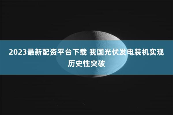 2023最新配资平台下载 我国光伏发电装机实现历史性突破