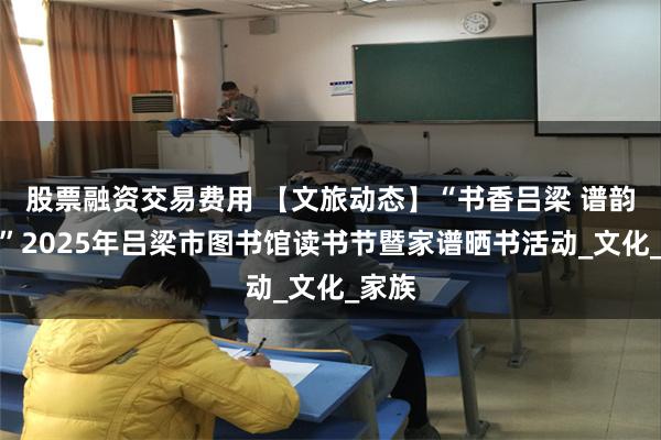 股票融资交易费用 【文旅动态】“书香吕梁 谱韵传家”2025年吕梁市图书馆读书节暨家谱晒书活动_文化_家族