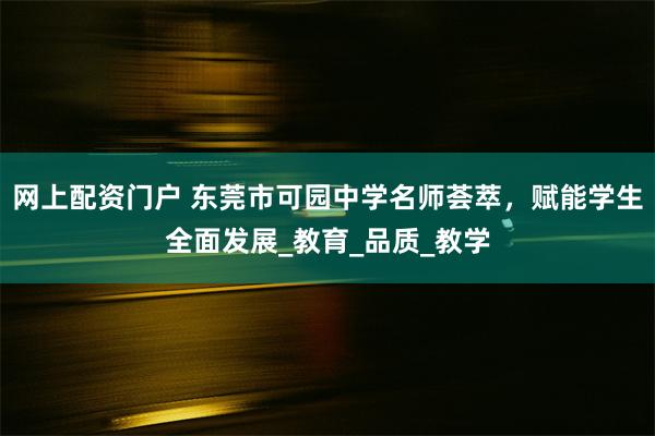 网上配资门户 东莞市可园中学名师荟萃，赋能学生全面发展_教育_品质_教学