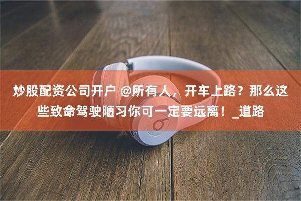 炒股配资公司开户 @所有人，开车上路？那么这些致命驾驶陋习你可一定要远离！_道路