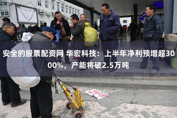 安全的股票配资网 华宏科技：上半年净利预增超3000%，产能将破2.5万吨