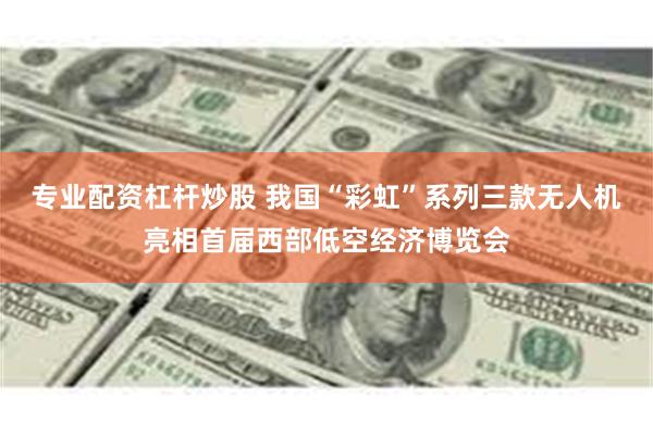 专业配资杠杆炒股 我国“彩虹”系列三款无人机亮相首届西部低空经济博览会