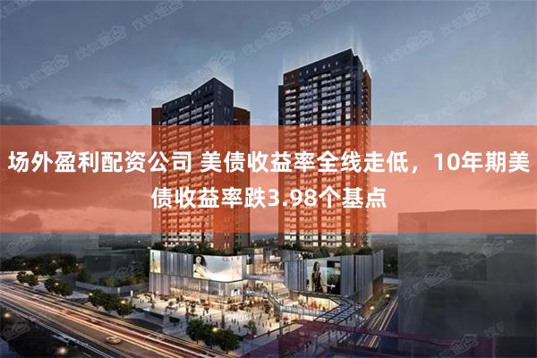 场外盈利配资公司 美债收益率全线走低，10年期美债收益率跌3.98个基点