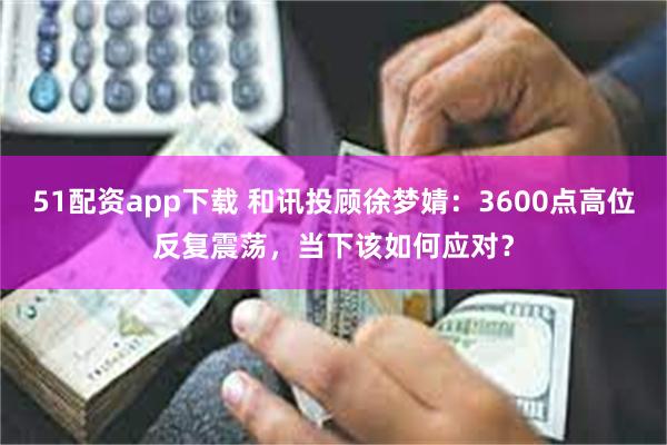 51配资app下载 和讯投顾徐梦婧：3600点高位反复震荡，当下该如何应对？
