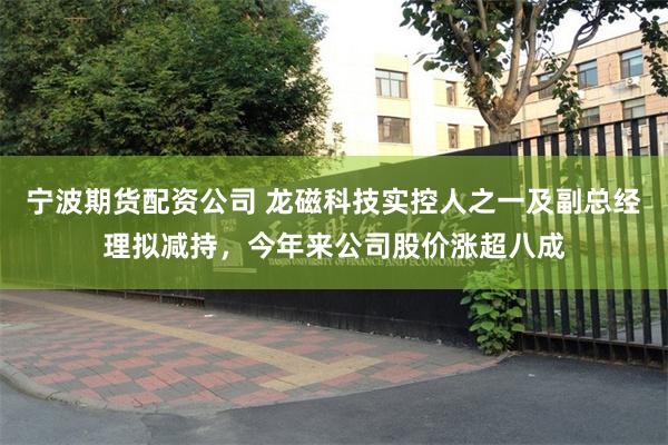 宁波期货配资公司 龙磁科技实控人之一及副总经理拟减持，今年来公司股价涨超八成