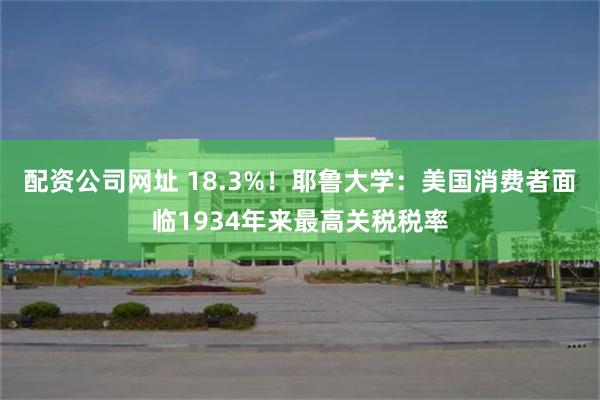 配资公司网址 18.3%！耶鲁大学：美国消费者面临1934年来最高关税税率