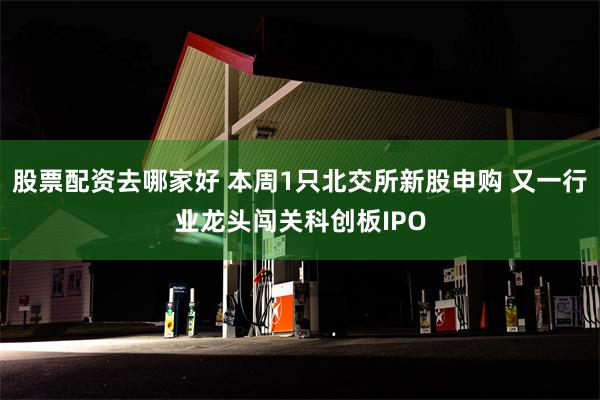 股票配资去哪家好 本周1只北交所新股申购 又一行业龙头闯关科创板IPO