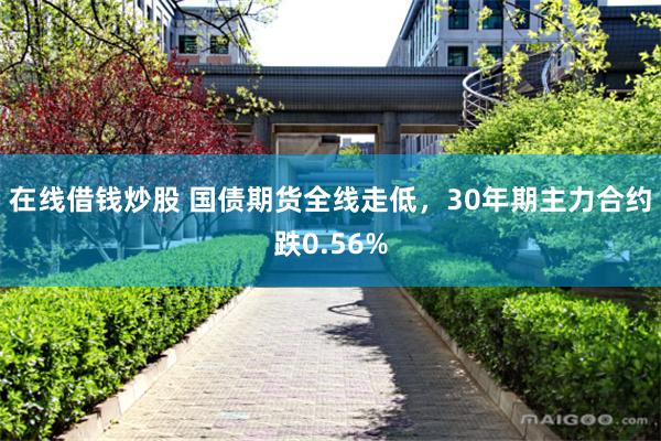 在线借钱炒股 国债期货全线走低，30年期主力合约跌0.56%