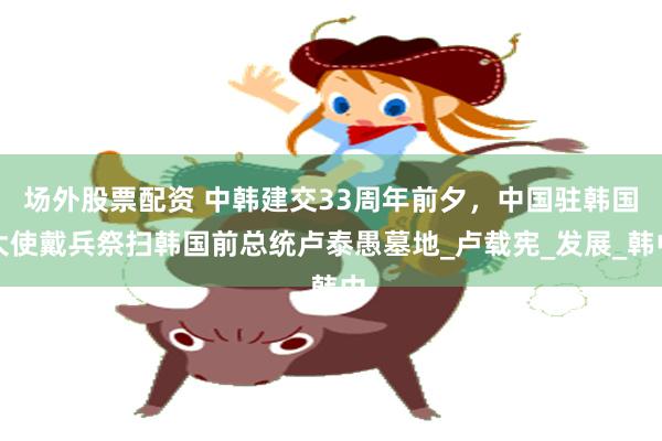 场外股票配资 中韩建交33周年前夕，中国驻韩国大使戴兵祭扫韩国前总统卢泰愚墓地_卢载宪_发展_韩中