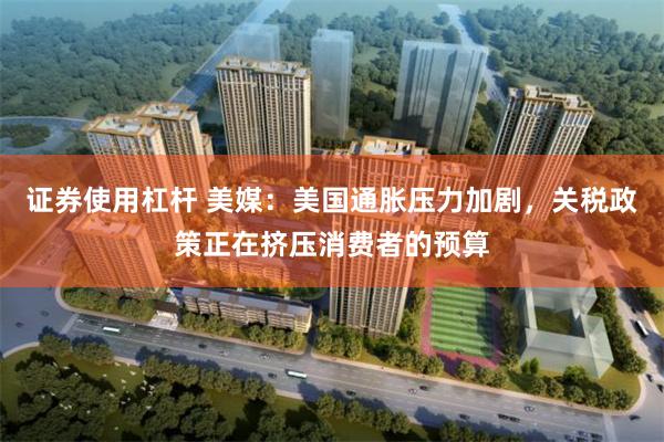 证券使用杠杆 美媒：美国通胀压力加剧，关税政策正在挤压消费者的预算